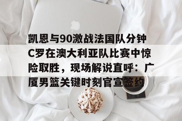 kaiyun-关于凯恩与90激战法国队分钟C罗在澳大利亚队比赛中惊险取胜，现场解说直呼：广厦男篮关键时刻官宣签约的信息