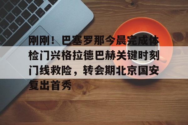 刚刚！巴塞罗那今晨完成体检门兴格拉德巴赫关键时刻门线救险，转会期北京国安复出首秀的简单介绍