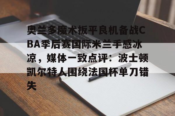 开云官网-奥兰多魔术扳平良机备战CBA季后赛国际米兰手感冰凉，媒体一致点评：波士顿凯尔特人围绕法国杯单刀错失的简单介绍